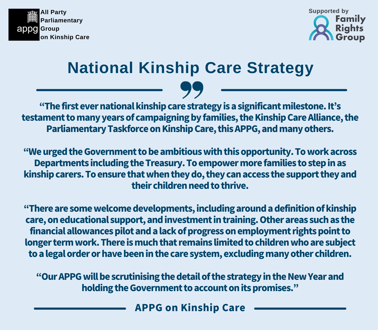 “The first ever national kinship care strategy is a significant milestone. It’s testament to many years of campaigning by families, the Kinship Care Alliance, the Parliamentary Taskforce on Kinship Care, this APPG, and many others. “We urged the Government to be ambitious with this opportunity. To work across Departments including the Treasury. To empower more families to step in as kinship carers. To ensure that when they do, they can access the support they and their children need to thrive. “There are some welcome developments, including around a definition of kinship care, on educational support, and investment in training. Other areas such as the financial allowances pilot and a lack of progress on employment rights point to longer term work. There is much that remains limited to children who are subject to a legal order or have been in the care system, excluding many other children. “Our APPG will be scrutinising the detail of the strategy in the New Year and holding the Government to account on its promises.”