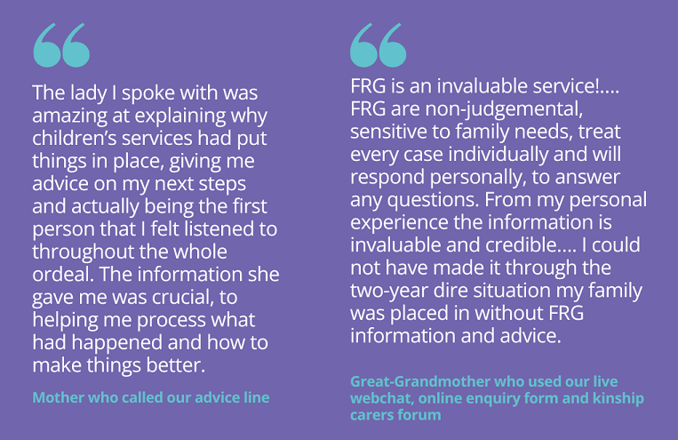 Quotes from people who have used our advice and advocacy service: "The lady I spoke with was amazing at explaining why the social services had put things in place, giving me advice on my next steps and actually being the first person that I felt listened to throughout the whole ordeal. The information she gave me was crucial, to helping me process what had happened and how to make things better." Mother who called our advice line "FRG is an invaluable service!…. FRG are non-judgemental, sensitive to family needs, treat every case individually and will respond personally, to answer any questions. From my personal experience the information is invaluable and credible…. I could not have made it through the two-year dire situation my family was placed in without FRG information and advice." Great-Grandmother who used our live webchat, online enquiry form and kinship carers forum