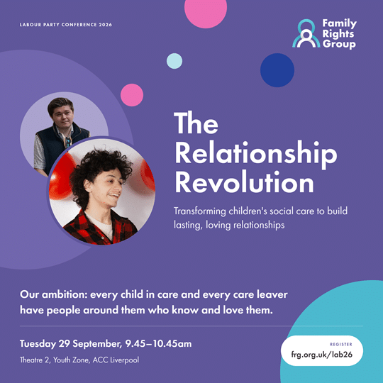 Text: Labour Party Conference 2026. The Relationship Revolution. Transforming children's social care to build lasting, loving relationships. Our ambition: every child in care and every care leaver have people around them who know and love them. Tuesday 29 September, 9.45 - 10.45am. Theatre 2, Youth Zone, ACC Liverpool. Register frg.org.uk/lab26 Photos of members of our young people's advisory group.