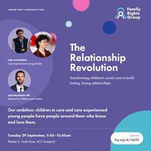 Text: Labour Party Conference 2026. The Relationship Revolution. Transforming children's social care to build lasting, loving relationships. Our ambition: every child in care and every care leaver have people around them who know and love them. Tuesday 29 September, 9.45 - 10.45am. Theatre 2, Youth Zone, ACC Liverpool. Register frg.org.uk/lab26 Photos of members of our young people's advisory group Luke and Bobbie, and Children's Minister Josh MacAlister MP.